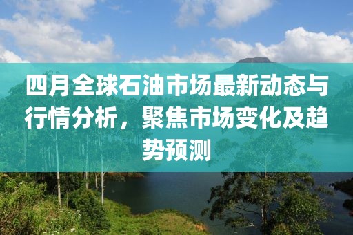 四月全球石油市場最新動態(tài)與行情分析，聚焦市場變化及趨勢預(yù)測
