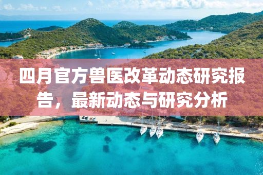 四月官方獸醫(yī)改革動態(tài)研究報告，最新動態(tài)與研究分析