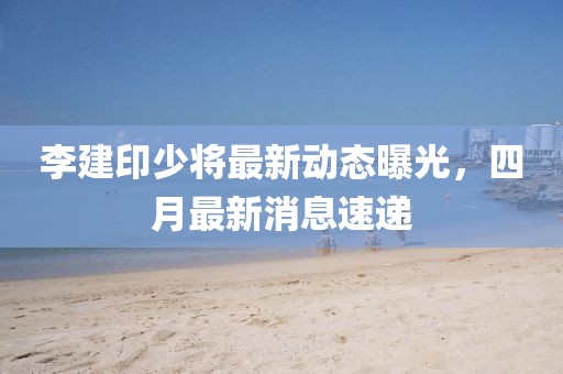 李建印少將最新動態(tài)曝光，四月最新消息速遞