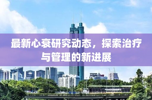 最新心衰研究動(dòng)態(tài)，探索治療與管理的新進(jìn)展