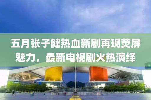 五月張子健熱血新劇再現(xiàn)熒屏魅力，最新電視劇火熱演繹