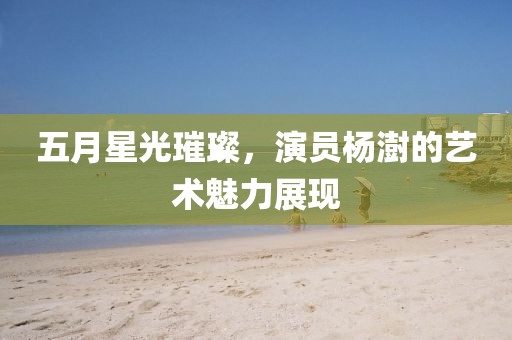 五月星光璀璨，演員楊澍的藝術(shù)魅力展現(xiàn)