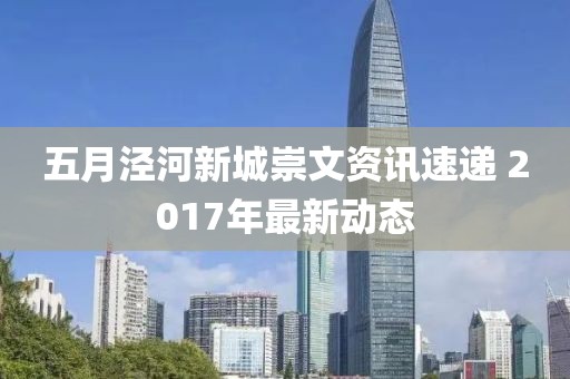 五月涇河新城崇文資訊速遞 2017年最新動態(tài)