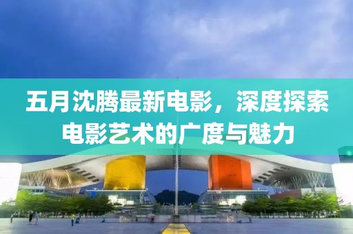 五月沈騰最新電影，深度探索電影藝術的廣度與魅力
