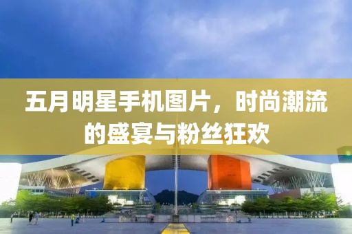 五月明星手機(jī)圖片，時尚潮流的盛宴與粉絲狂歡