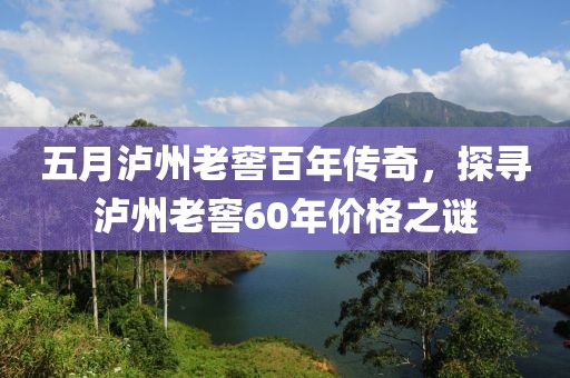五月瀘州老窖百年傳奇，探尋瀘州老窖60年價格之謎