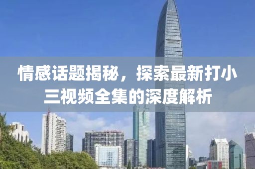 情感話題揭秘，探索最新打小三視頻全集的深度解析