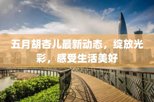 五月胡杏兒最新動(dòng)態(tài)，綻放光彩，感受生活美好
