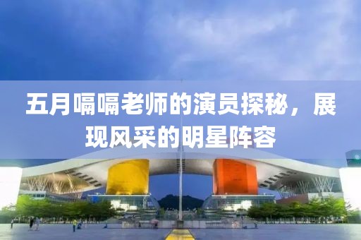 五月嗝嗝老師的演員探秘，展現(xiàn)風采的明星陣容
