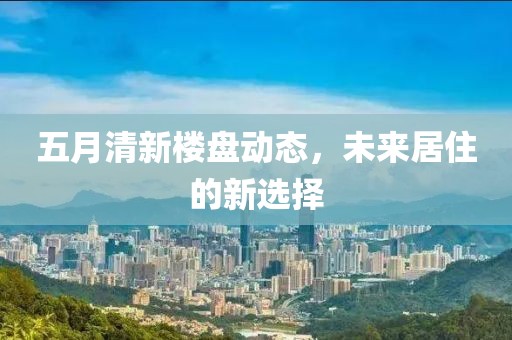 五月清新樓盤動態(tài)，未來居住的新選擇