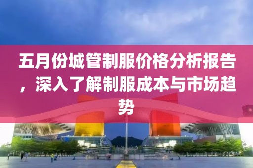 五月份城管制服價(jià)格分析報(bào)告，深入了解制服成本與市場(chǎng)趨勢(shì)
