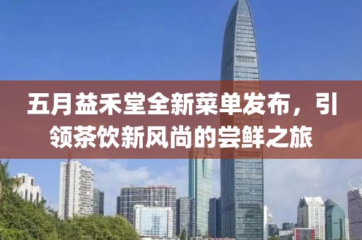 五月益禾堂全新菜單發(fā)布，引領茶飲新風尚的嘗鮮之旅