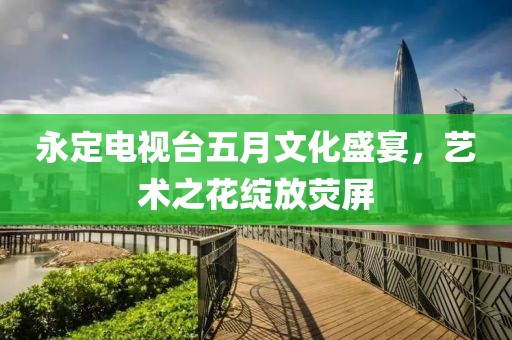 永定電視臺五月文化盛宴，藝術(shù)之花綻放熒屏