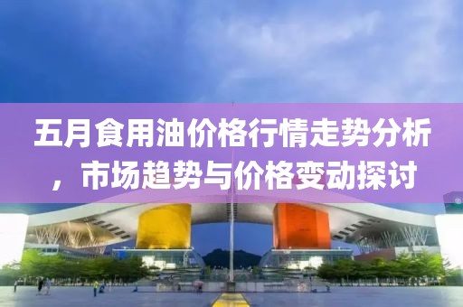 五月食用油價(jià)格行情走勢分析，市場趨勢與價(jià)格變動(dòng)探討