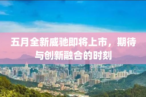五月全新威馳即將上市，期待與創(chuàng)新融合的時刻