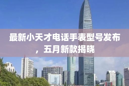 最新小天才電話手表型號(hào)發(fā)布，五月新款揭曉