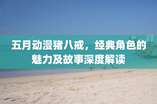 五月動漫豬八戒，經(jīng)典角色的魅力及故事深度解讀