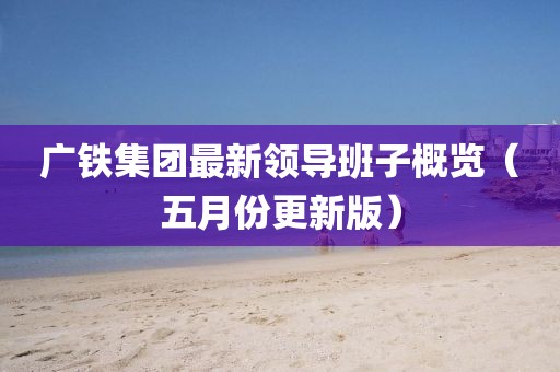 廣鐵集團最新領(lǐng)導(dǎo)班子概覽（五月份更新版）