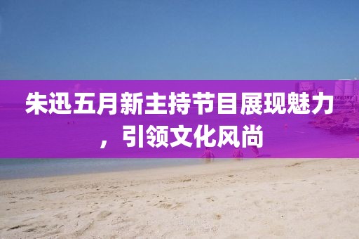 朱迅五月新主持節(jié)目展現(xiàn)魅力，引領(lǐng)文化風(fēng)尚