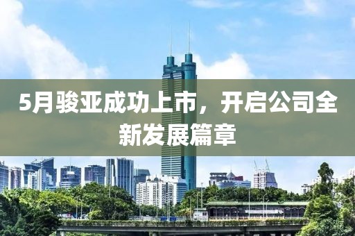 5月駿亞成功上市，開啟公司全新發(fā)展篇章