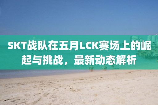 SKT戰(zhàn)隊(duì)在五月LCK賽場上的崛起與挑戰(zhàn)，最新動態(tài)解析
