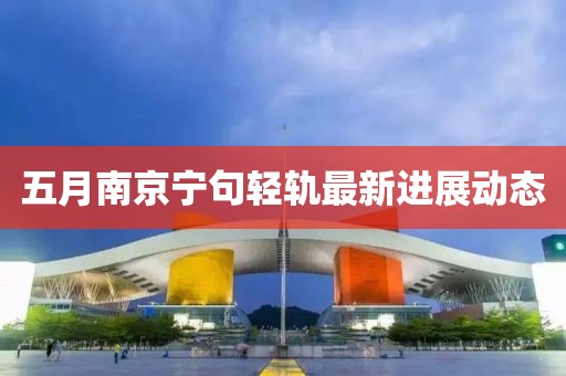 五月南京寧句輕軌最新進(jìn)展動態(tài)