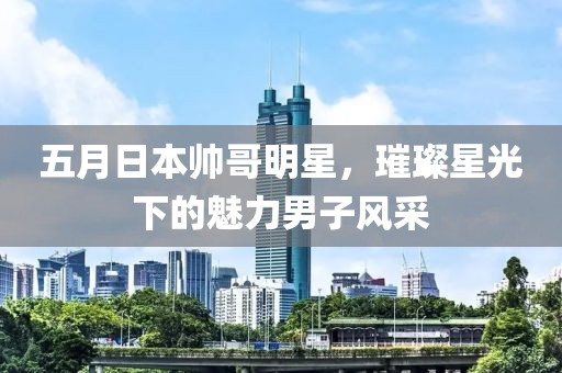 五月日本帥哥明星，璀璨星光下的魅力男子風(fēng)采