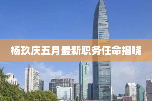 楊玖慶五月最新職務(wù)任命揭曉