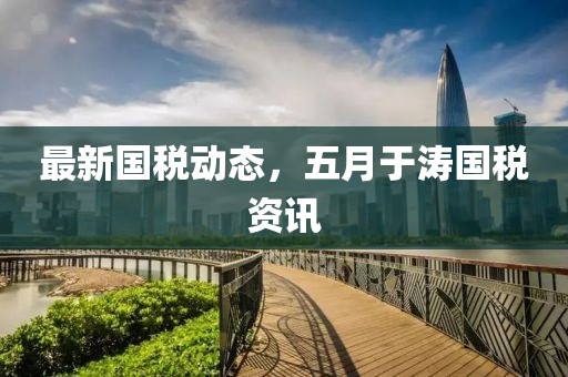 最新國稅動態(tài)，五月于濤國稅資訊