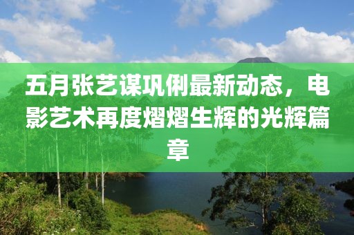 五月張藝謀鞏俐最新動(dòng)態(tài)，電影藝術(shù)再度熠熠生輝的光輝篇章