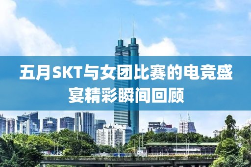 五月SKT與女團(tuán)比賽的電競(jìng)盛宴精彩瞬間回顧