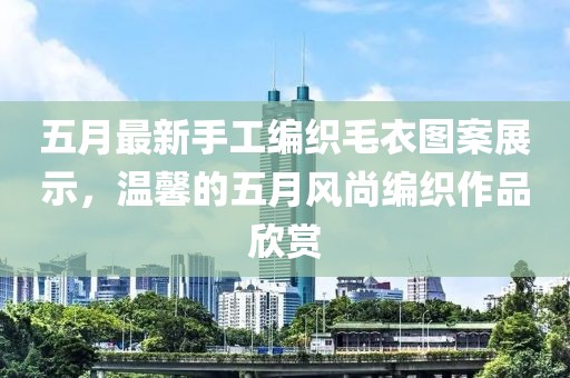 五月最新手工編織毛衣圖案展示，溫馨的五月風(fēng)尚編織作品欣賞