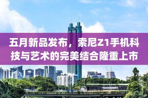 五月新品發(fā)布，索尼Z1手機科技與藝術(shù)的完美結(jié)合隆重上市