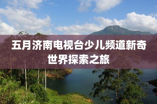 五月濟南電視臺少兒頻道新奇世界探索之旅