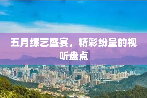 五月綜藝盛宴，精彩紛呈的視聽盤點(diǎn)