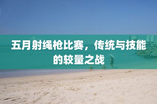 五月射繩槍比賽，傳統(tǒng)與技能的較量之戰(zhàn)