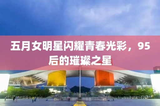 五月女明星閃耀青春光彩，95后的璀璨之星