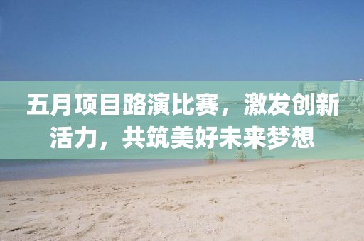 五月項(xiàng)目路演比賽，激發(fā)創(chuàng)新活力，共筑美好未來(lái)夢(mèng)想