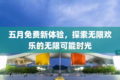 五月免費(fèi)新體驗(yàn)，探索無限歡樂的無限可能時(shí)光