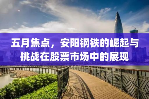 五月焦點(diǎn)，安陽鋼鐵的崛起與挑戰(zhàn)在股票市場中的展現(xiàn)