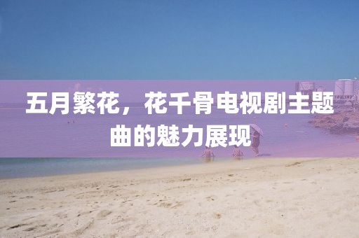 五月繁花，花千骨電視劇主題曲的魅力展現(xiàn)
