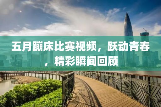 五月蹦床比賽視頻，躍動(dòng)青春，精彩瞬間回顧