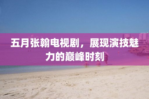 五月張翰電視劇，展現(xiàn)演技魅力的巔峰時刻