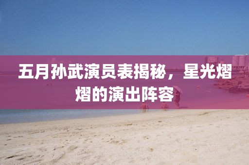 五月孫武演員表揭秘，星光熠熠的演出陣容