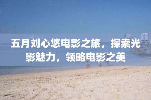 五月劉心悠電影之旅，探索光影魅力，領(lǐng)略電影之美