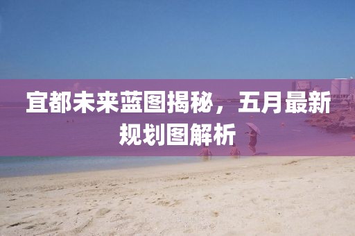 宜都未來(lái)藍(lán)圖揭秘，五月最新規(guī)劃圖解析