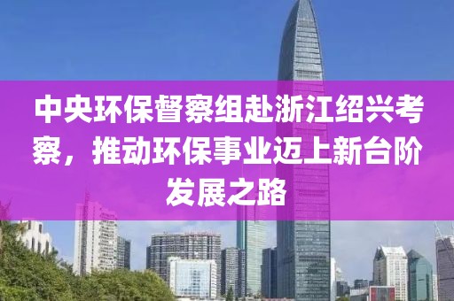 中央環(huán)保督察組赴浙江紹興考察，推動(dòng)環(huán)保事業(yè)邁上新臺(tái)階發(fā)展之路
