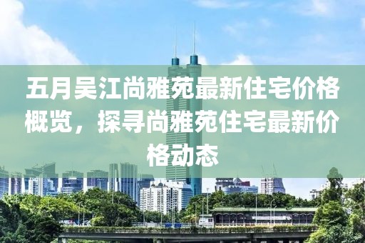 五月吳江尚雅苑最新住宅價格概覽，探尋尚雅苑住宅最新價格動態(tài)