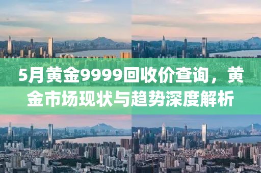 5月黃金9999回收價查詢，黃金市場現(xiàn)狀與趨勢深度解析