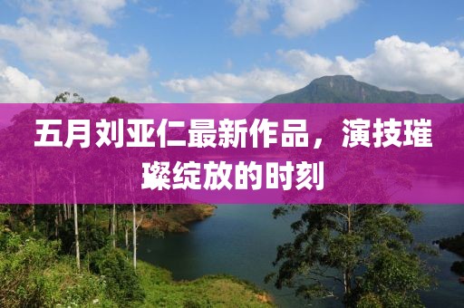五月劉亞仁最新作品，演技璀璨綻放的時(shí)刻